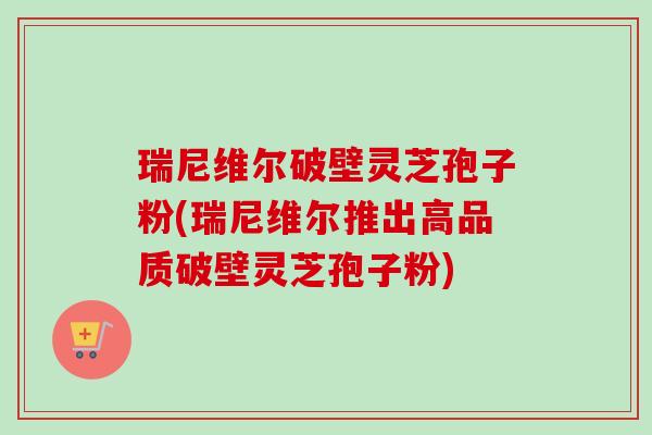 瑞尼维尔破壁灵芝孢子粉(瑞尼维尔推出高品质破壁灵芝孢子粉)