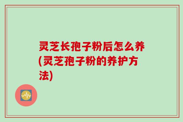 灵芝长孢子粉后怎么养(灵芝孢子粉的养护方法)