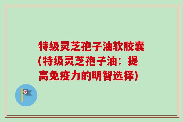 特级灵芝孢子油软胶囊(特级灵芝孢子油：提高免疫力的明智选择)