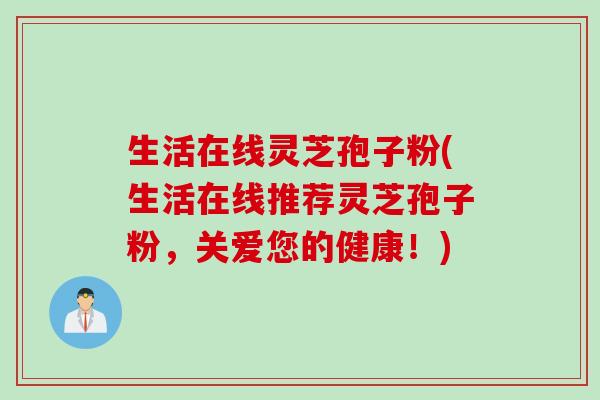 生活在线灵芝孢子粉(生活在线推荐灵芝孢子粉，关爱您的健康！)