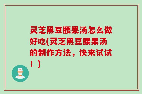 灵芝黑豆腰果汤怎么做好吃(灵芝黑豆腰果汤的制作方法,快来试试!) 灵芝黑豆腰果汤怎么做好吃(灵芝黑豆腰果汤的制作方法,快来试试!)