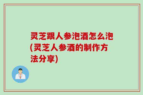 灵芝跟人参泡酒怎么泡(灵芝人参酒的制作方法分享)