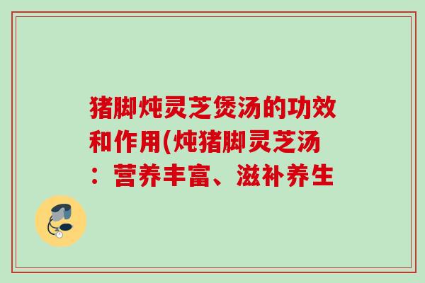 猪脚炖灵芝煲汤的功效和作用(炖猪脚灵芝汤：营养丰富、滋补养生