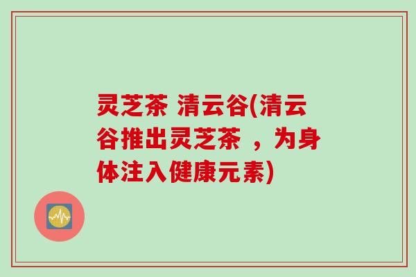 灵芝茶 清云谷(清云谷推出灵芝茶 ，为身体注入健康元素)