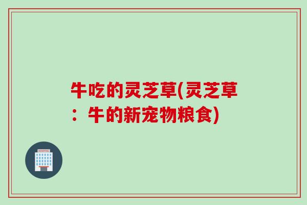 牛吃的灵芝草(灵芝草：牛的新宠物粮食)
