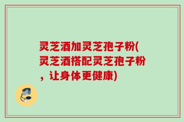 灵芝酒加灵芝孢子粉(灵芝酒搭配灵芝孢子粉，让身体更健康)