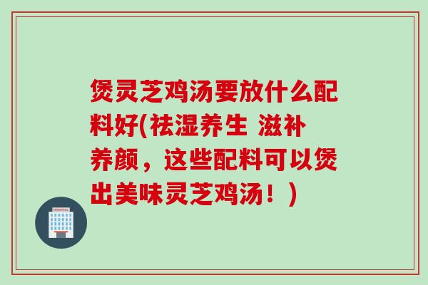煲灵芝鸡汤要放什么配料好(祛湿养生 滋补养颜，这些配料可以煲出美味灵芝鸡汤！)