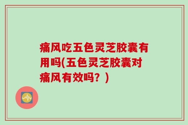 痛风吃五色灵芝胶囊有用吗(五色灵芝胶囊对痛风有效吗？)