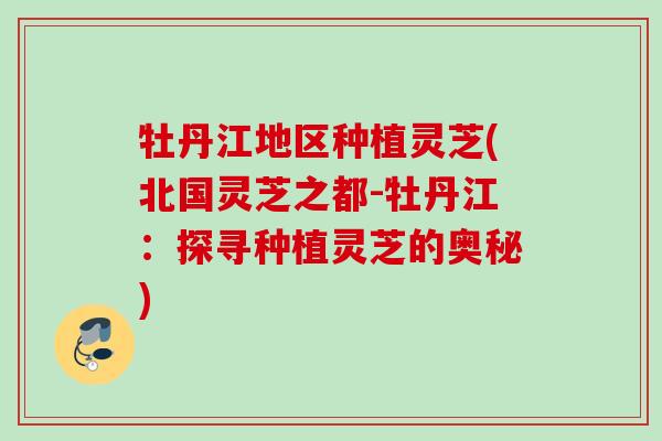 牡丹江地区种植灵芝(北国灵芝之都-牡丹江:探寻种植灵芝的奥秘) 牡丹江地区种植灵芝(北国灵芝之都-牡丹江:探寻种植灵芝的奥秘)