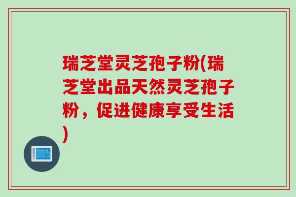 瑞芝堂灵芝孢子粉(瑞芝堂出品天然灵芝孢子粉,促进健康享受生活) 瑞芝堂灵芝孢子粉(瑞芝堂出品天然灵芝孢子粉,促进健康享受生活)