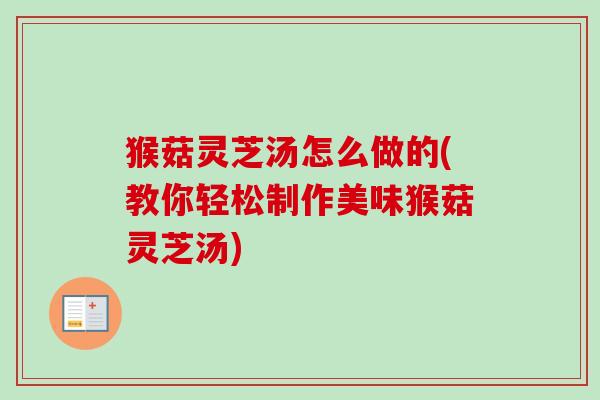猴菇灵芝汤怎么做的(教你轻松制作美味猴菇灵芝汤)