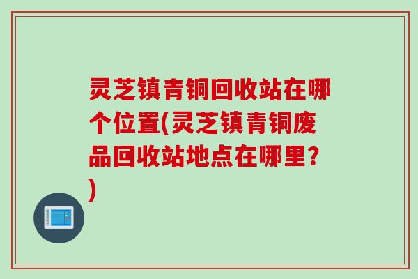 灵芝镇青铜回收站在哪个位置(灵芝镇青铜废品回收站地点在哪里？)