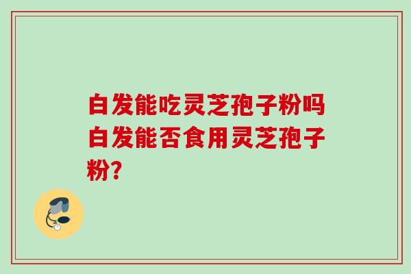 白发能吃灵芝孢子粉吗白发能否食用灵芝孢子粉？