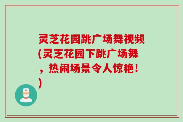 灵芝花园跳广场舞视频(灵芝花园下跳广场舞，热闹场景令人惊艳！)