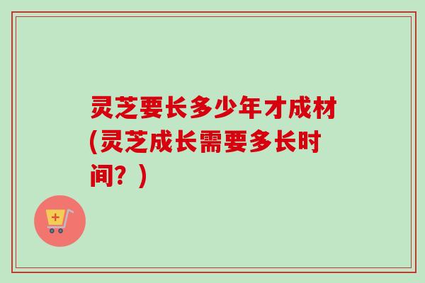 灵芝要长多少年才成材(灵芝成长需要多长时间？)