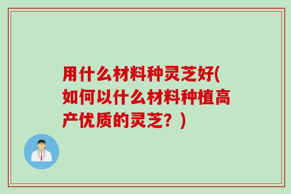 用什么材料种灵芝好(如何以什么材料种植高产优质的灵芝？)