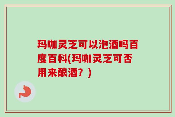 玛咖灵芝可以泡酒吗百度百科(玛咖灵芝可否用来酿酒？)