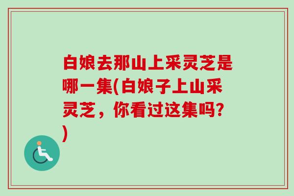 白娘去那山上采灵芝是哪一集(白娘子上山采灵芝，你看过这集吗？)