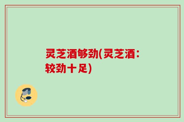 灵芝酒够劲(灵芝酒：较劲十足)