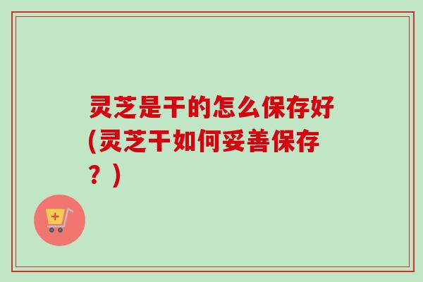 灵芝是干的怎么保存好(灵芝干如何妥善保存？)
