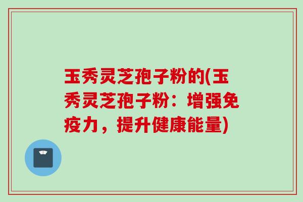 玉秀灵芝孢子粉的(玉秀灵芝孢子粉:增强免疫力,提升健康能量) 玉秀灵芝孢子粉的(玉秀灵芝孢子粉:增强免疫力,提升健康能量)