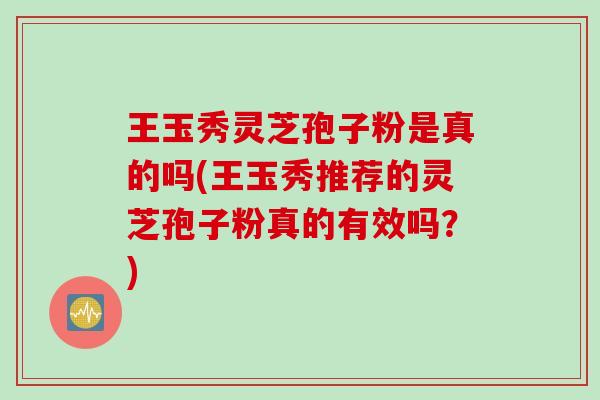 王玉秀灵芝孢子粉是真的吗(王玉秀推荐的灵芝孢子粉真的有效吗？)