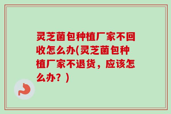 灵芝菌包种植厂家不回收怎么办(灵芝菌包种植厂家不退货,应该怎么办?) 灵芝菌包种植厂家不回收怎么办(灵芝菌包种植厂家不退货,应该怎么办?)