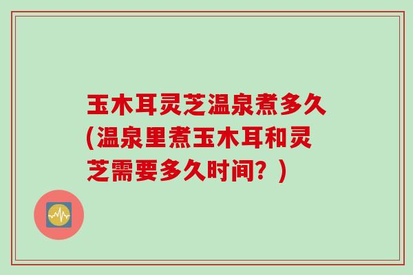 玉木耳灵芝温泉煮多久(温泉里煮玉木耳和灵芝需要多久时间？)