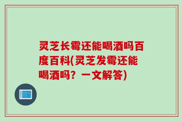灵芝长霉还能喝酒吗百度百科(灵芝发霉还能喝酒吗？一文解答)
