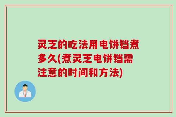灵芝的吃法用电饼铛煮多久(煮灵芝电饼铛需注意的时间和方法)