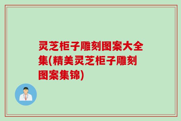 灵芝柜子雕刻图案大全集(精美灵芝柜子雕刻图案集锦)