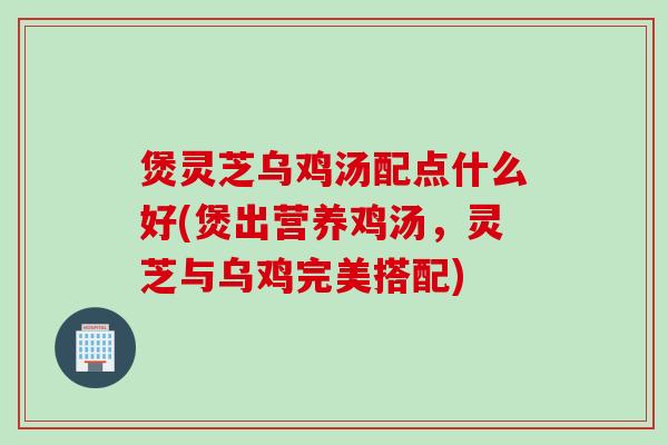 煲灵芝乌鸡汤配点什么好(煲出营养鸡汤，灵芝与乌鸡完美搭配)
