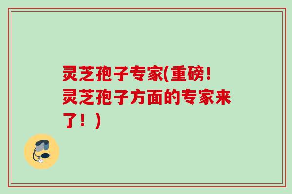 灵芝孢子专家(重磅！灵芝孢子方面的专家来了！)