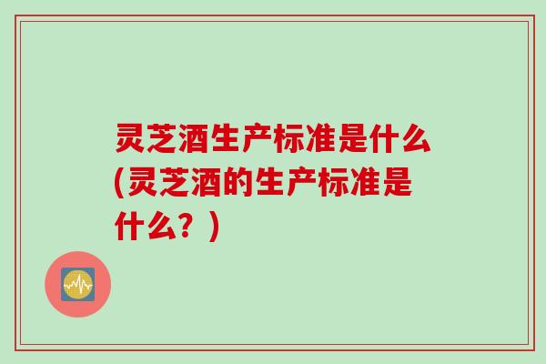 灵芝酒生产标准是什么(灵芝酒的生产标准是什么？)