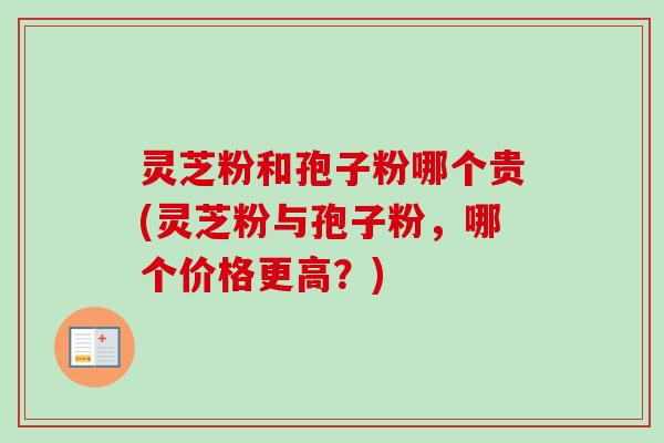 灵芝粉和孢子粉哪个贵(灵芝粉与孢子粉，哪个价格更高？)