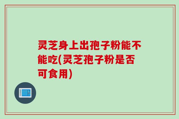 灵芝身上出孢子粉能不能吃(灵芝孢子粉是否可食用)
