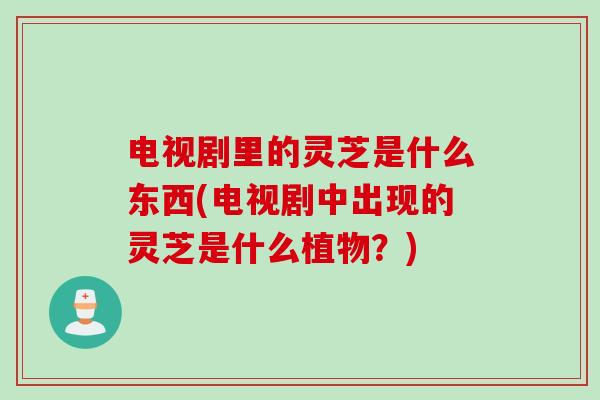 电视剧里的灵芝是什么东西(电视剧中出现的灵芝是什么植物？)