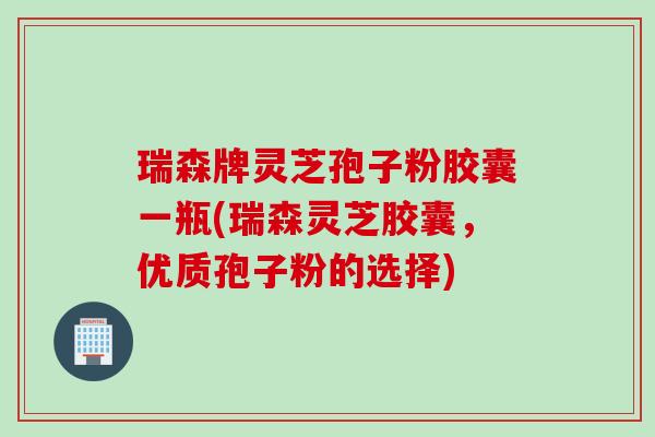 瑞森牌灵芝孢子粉胶囊一瓶(瑞森灵芝胶囊，优质孢子粉的选择)