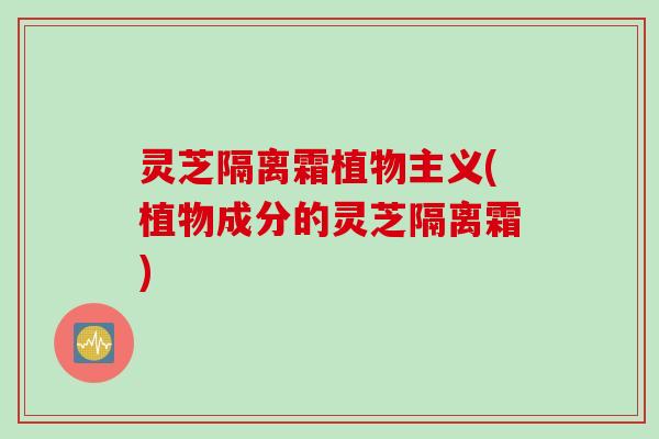 灵芝隔离霜植物主义(植物成分的灵芝隔离霜)