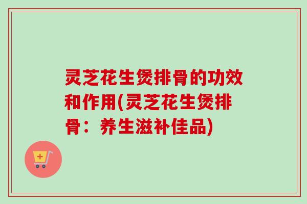 灵芝花生煲排骨的功效和作用(灵芝花生煲排骨：养生滋补佳品)