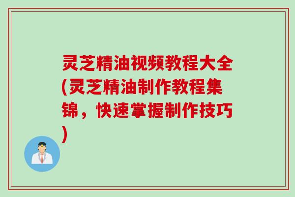 灵芝精油视频教程大全(灵芝精油制作教程集锦，快速掌握制作技巧)