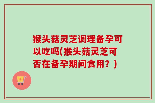 猴头菇灵芝调理备孕可以吃吗(猴头菇灵芝可否在备孕期间食用？)