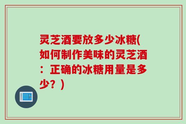 灵芝酒要放多少冰糖(如何制作美味的灵芝酒:正确的冰糖用量是多少?) 灵芝酒要放多少冰糖(如何制作美味的灵芝酒:正确的冰糖用量是多少?)