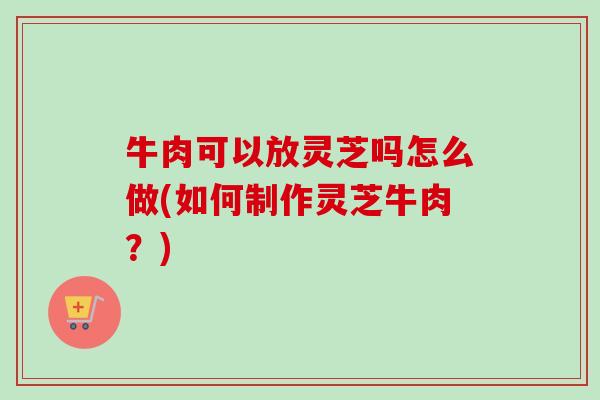 牛肉可以放灵芝吗怎么做(如何制作灵芝牛肉？)