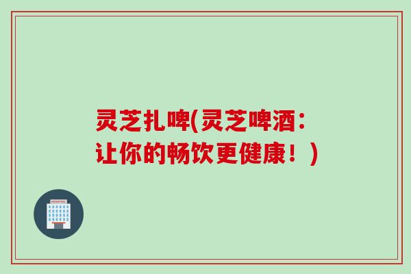 灵芝扎啤(灵芝啤酒：让你的畅饮更健康！)