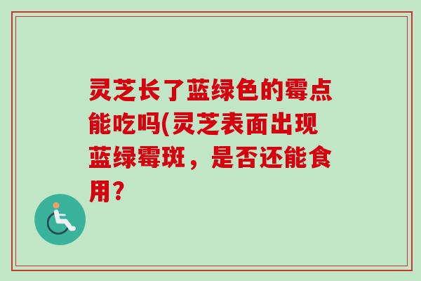 灵芝长了蓝绿色的霉点能吃吗(灵芝表面出现蓝绿霉斑，是否还能食用？