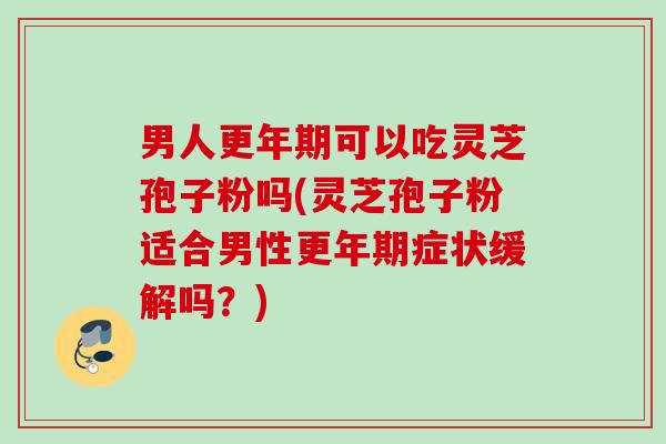 男人更年期可以吃灵芝孢子粉吗(灵芝孢子粉适合男性更年期症状缓解吗？)
