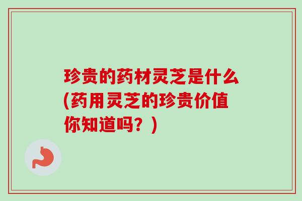 珍贵的药材灵芝是什么(药用灵芝的珍贵价值你知道吗？)