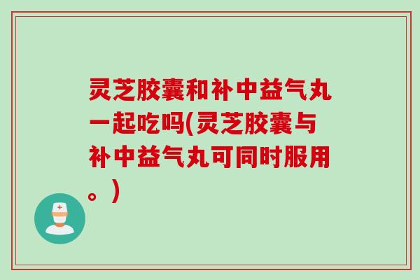 灵芝胶囊和补中益气丸一起吃吗(灵芝胶囊与补中益气丸可同时服用。)