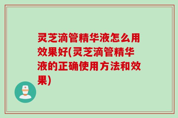 灵芝滴管精华液怎么用效果好(灵芝滴管精华液的正确使用方法和效果)